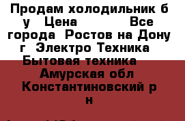 Продам холодильник б/у › Цена ­ 2 500 - Все города, Ростов-на-Дону г. Электро-Техника » Бытовая техника   . Амурская обл.,Константиновский р-н